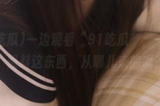 一边观看“91吃瓜”，一边想：黑料这东西，从哪儿来的呢？