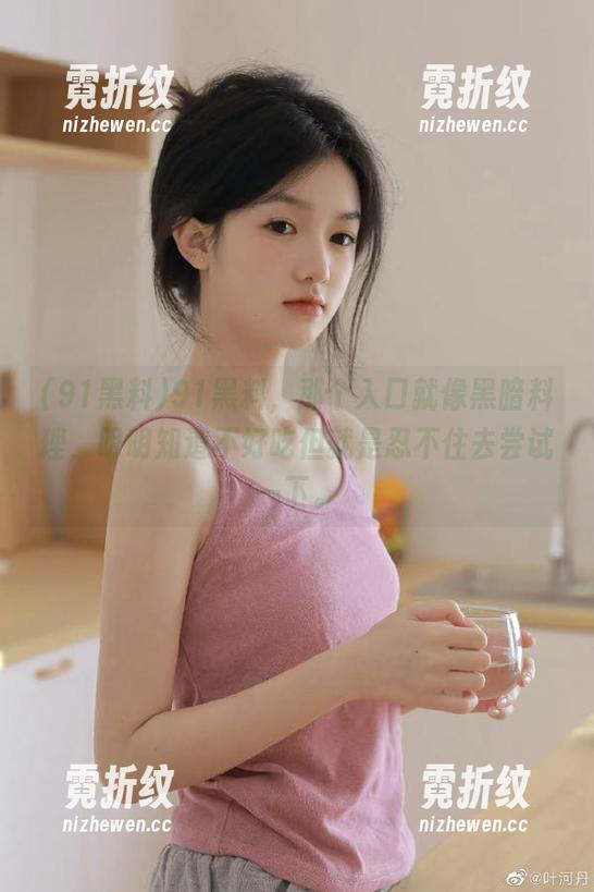 91黑料，那个入口就像黑暗料理，明明知道不好吃但就是忍不住去尝试一下。