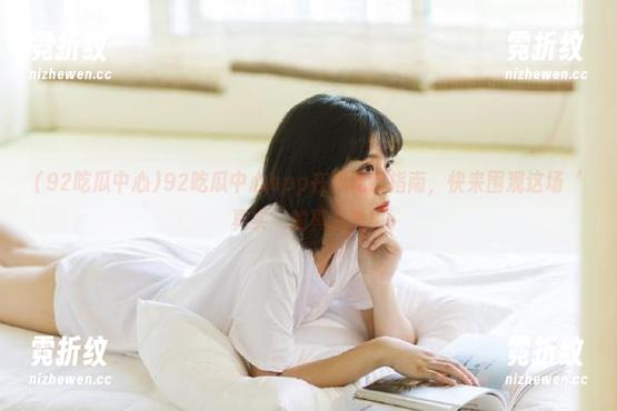 92吃瓜中心 92吃瓜中心app在线吃瓜指南,快来围观这场‘真实’的真人秀!