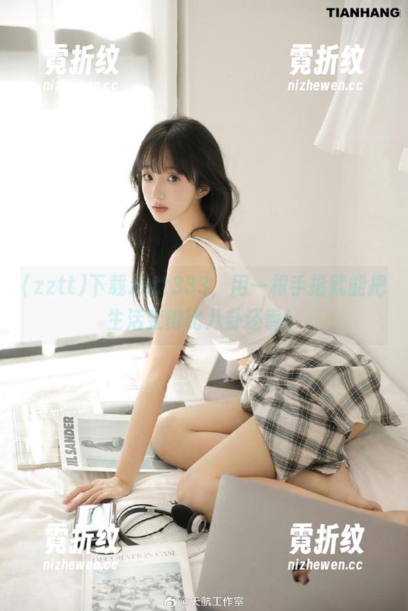 下载zztt333，用一根手指就能把生活变得比八卦还香！