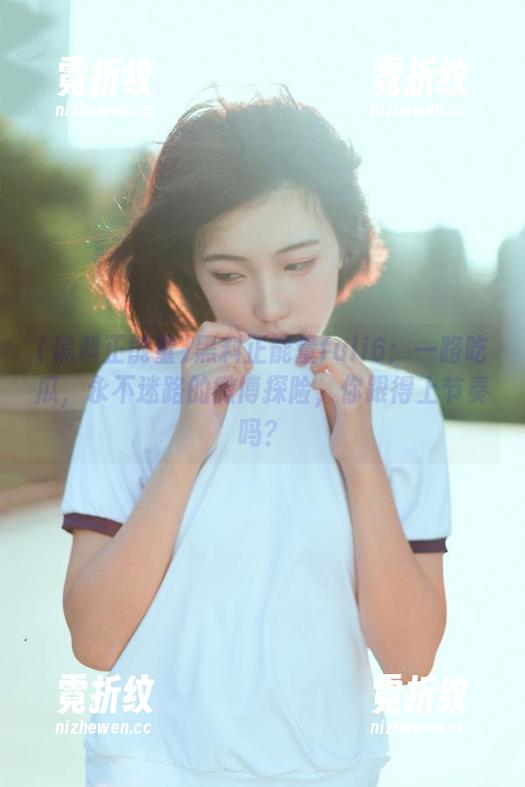 黑料正能量fuli6：一路吃瓜，永不迷路的微博探险，你跟得上节奏吗？