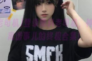 登录黑料老司机，神操作和离谱事儿的终极合集！